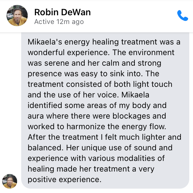 Mikaela's energy healing treatment was a wonderful experience. The environment was serene and her calm and strong presence was easy to sink into. The treatment consisted of both light touch and the use of her voice. Mikaela identified some areas of my body and aura where there were blockages and worked to harmonize the energy flow. After the treatment I felt much lighter and balanced. Her unique use of sound and experience with various modalities of healing made her treatment a very positive experience.